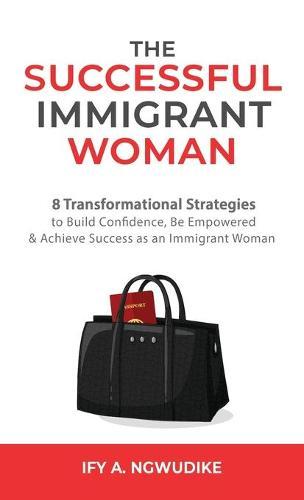 The Successful Immigrant Woman: 8 Transformational strategies to build confidence, be empowered, and achieve success as an immigrant woman