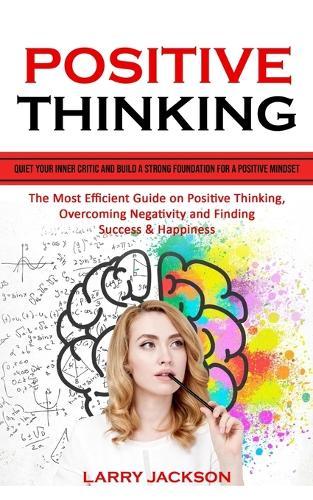 Positive Thinking: Quiet Your Inner Critic and Build a Strong Foundation for a Positive Mindset (The Most Efficient Guide on Positive Thinking, Overcoming Negativity and Finding Success & Happiness)