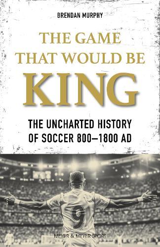 The GAME THAT WOULD BE KING: The Uncharted History of Soccer  800-1800 AD