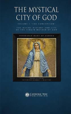 The Mystical City of God: Volume I  The Conception  the Divine History and Life of the Virgin Mother of God