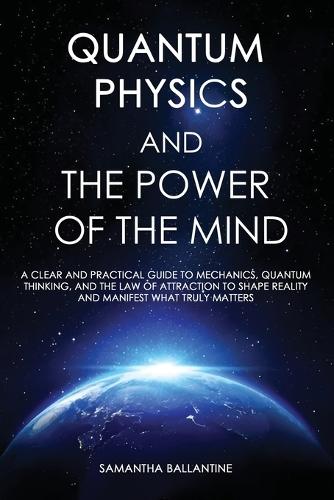 Quantum Physics and the Power of the Mind: A Clear and Practical Guide to Mechanics, Quantum Thinking, and the Law of Attraction to Shape Reality and Manifest What Truly Matters