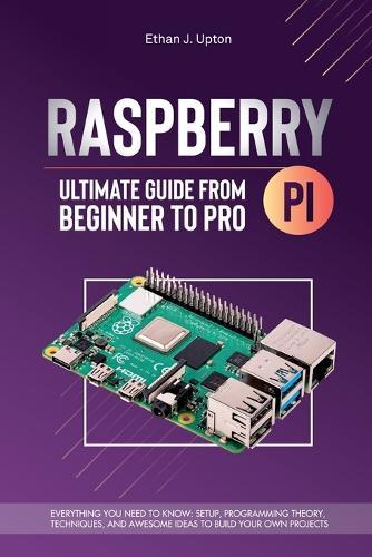 Raspberry Pi 4 Ultimate Guide From Beginner to Pro: Everything You Need to Know: Setup, Programming Theory, Techniques, and Awesome Ideas to Build Your Own Projects