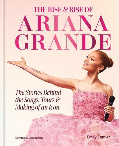 The Rise and Rise of Ariana Grande: The Stories Behind the Songs, Tours and Making of an Icon