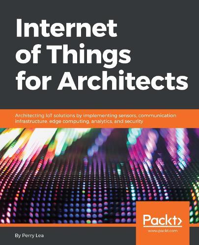 Internet of Things for Architects: Architecting IoT solutions by implementing sensors, communication infrastructure, edge computing, analytics, and security