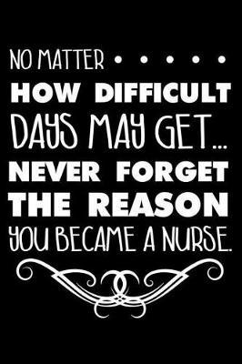 No Matter How Difficult Days May Get... Never Forget The Reason You Became A Nurse.: 6x9 Notebook, Ruled, Motivational, Inspirational, Nurse Appreciation, Planner, Memory Book