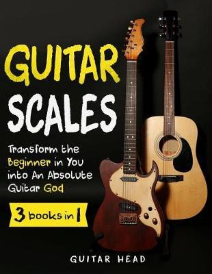 Guitar Scales: 3 in 1: A Step by Step Guide to Transform the Beginner in You Into an Absolute Guitar God