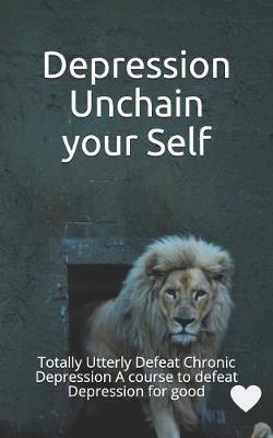 Depression Unchain Your Self: Totally Utterly Defeat Chronic Depression a Course to Defeat Depression for Good