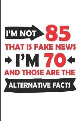 I'm Not 85 That Is Fake News I'm 70 and Those Are the Alternative Facts: Funny 85th Year Blank Lined Note Book