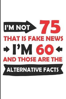 I'm Not 75 That Is Fake News I'm 60 and Those Are the Alternative Facts: Funny 75th Year Blank Lined Note Book