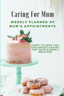 Caring for Mum: Weekly Planner of Mum's Appointments: Keep Organised Caring for Your Elderly Relative