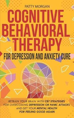 Cognitive Behavioral Therapy For Depression And Anxiety Cure: Retrain Your Brain With CBT Strategies For Overcoming Depression Or Panic Attacks And Get Your Mental Health For Feeling Good Again