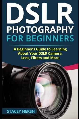 Dslr Photography for Beginners: A Beginner's Guide to Learning About Y