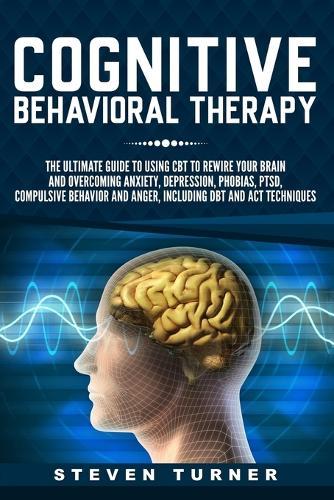 Cognitive Behavioral Therapy: The Ultimate Guide to Using CBT to Rewire Your Brain and Overcoming Anxiety, Depression, Phobias, PTSD, Compulsive Behavior, and Anger, Including DBT and ACT Techniques