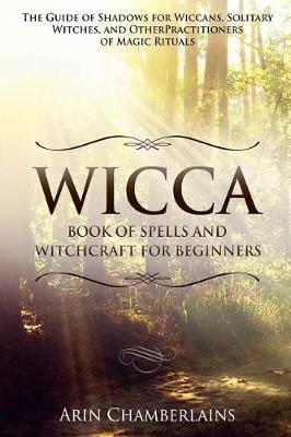 Wicca - Book of Spells and Witchcraft for Beginners: The Guide of Shadows for Wiccans, Solitary Witches, and Other Practitioners of Magic Rituals