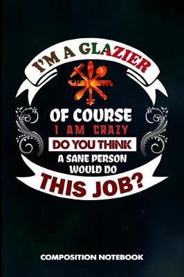 I Am a Glazier of Course I Am Crazy Do You Think a Sane Person Would Do This Job: Composition Notebook, Birthday Journal for Glass Fitters, Windows Repairers to Write on