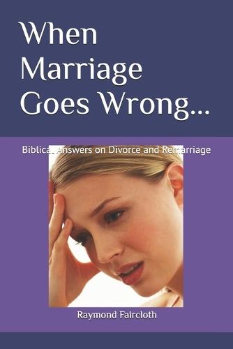 When Marriage Goes Wrong...: Biblical Answers on Divorce and Remarriage