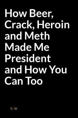 How Beer, Crack, Heroin and Meth Made Me President and How You Can Too: A Weird Lined Writing Journal That Will Get You Public Attention and Stress Relief