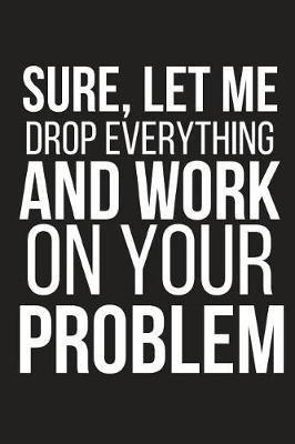 Sure, Let Me Drop Everything and Work on Your Problem: Funny Work Novelty Gag Gift Small Lined Notebook 6 X 9
