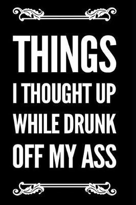 Things I Thought Up While Drunk Off My Ass: 6x9 Funny Sarcastic 110-Page Blank Lined Journal Gag Gift