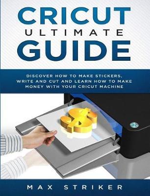 Cricut Ultimate Guide: Discover how to make stickers and write and cut paper, and learn how to make money with the Cricut machine