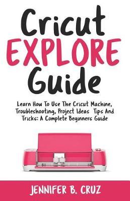 Cricut Explore Guide: Learn How to Use the Cricut Machine, Troubleshooting, Project Ideas Tips and Tricks: A Complete Beginners Guide.