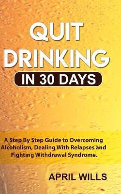 Quit Drinking in 30 days: A Step By Step Guide to Overcoming Alcoholism, Dealing With Relapses and Fighting Withdrawal Syndrome.