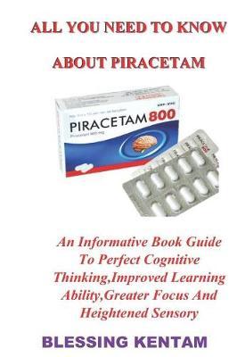 All You Need to Know about Piracetam: An Informative Book Guide to Perfect Cognitive Thinking, Improved Learning Ability, Greater Focus and Heightened Sensory
