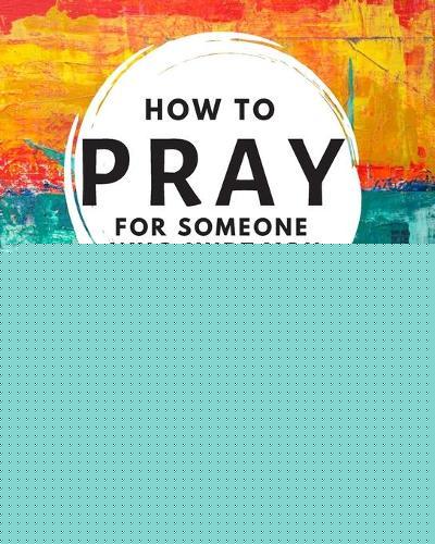 How to Pray For Someone Who Hurt You: 21 Prayers to help you let go of the past and redefine your relationships, your attitude, and your faith