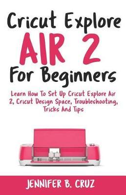 Cricut Explore Air 2 For Beginners: Learn How to Set Up Cricut Explore Air 2, Cricut DesignSpace, Troubleshooting, Tricks and Tips (Complete Beginners Guide)