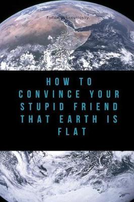 How to Convince Your Stupid Friend That Earth Is Flat: 23 Flat Earth Proofs, Funny Gift for Birthday