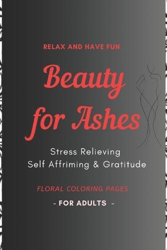 Beauty for Ashes - Adult Coloring Book: Relaxing and Therapeutic: Stress relieving, Self affirming & Gratitude Plants & Flowers Designs
