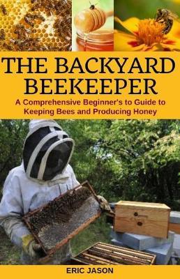 The Backyard Beekeeper: A Comprehensive Beginner's Guide to Keeping Bees and Producing Honey
