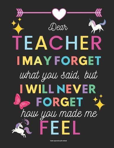 Teacher appreciation gifts notebook: Dear Teacher I may forget what you said, but I will never forget how you made me feel: Inspirational Notebook