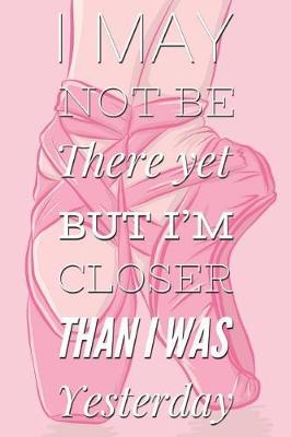 I May Not Be There Yet But I'm Closer Than I Was Yesterday: Motivational Quote Ballet Pink Notebook Blank Lined Notepad Novelty Birthday Gift for a Ballerina, Ballet Dancer Gift