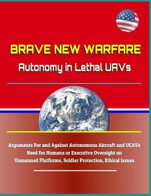 Brave New Warfare: Autonomy in Lethal Uavs - Arguments for and Against Autonomous Aircraft and Ucavs, Need for Humans or Executive Oversight on Unmanned Platforms, Soldier Protection, Ethical Issues