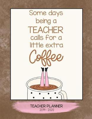 Some Days Being a Teacher Calls for a Little Extra Coffee: School Teacher Planner 2019 - 2020 an Effective Weekly Time Management, Lesson Organizer, Teachers Class Curriculum Notebook.