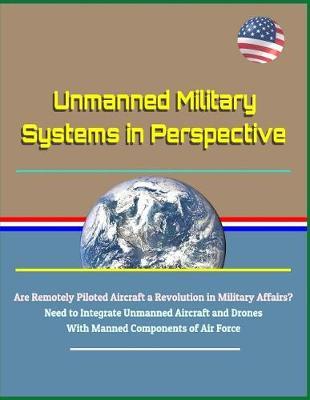 Unmanned Military Systems in Perspective - Are Remotely Piloted Aircraft a Revolution in Military Affairs? Need to Integrate Unmanned Aircraft and Drones with Manned Components of Air Force
