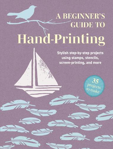 A Beginner's Guide to Hand-Printing: 35 projects to make: Stylish Step-by-Step Projects Using Stamps, Stencils, Screen Printing, and More