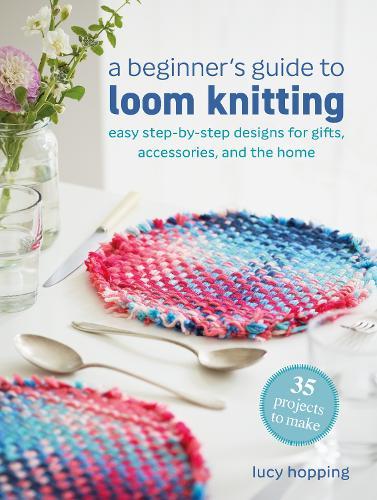 A Beginner's Guide to Loom Knitting: Easy Step-by-Step Designs for Gifts, Accessories, and the Home
