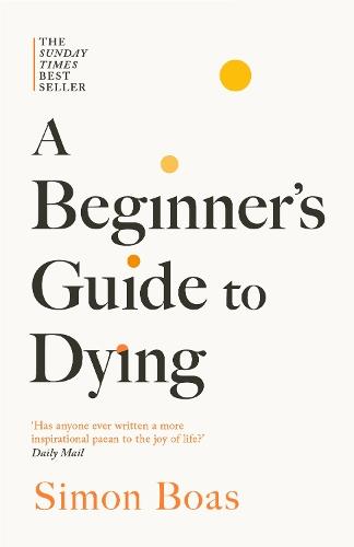 A Beginner's Guide to Dying: The Sunday Times Bestseller, 'Has anyone ever written a more inspirational paean to the joy of life?' Daily Mail