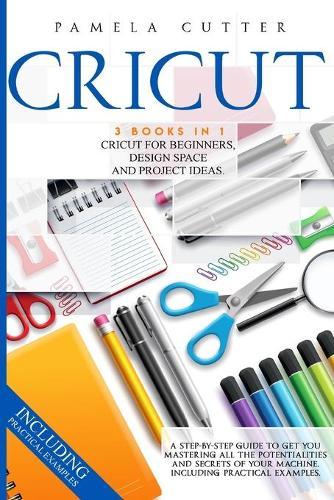 Cricut: 3 books in 1, Cricut For Beginners, Design Space, and Project Ideas. A Step-by-step Guide to Get you Mastering all the Potentialities and Secrets of your Machine. Including Practical Examples
