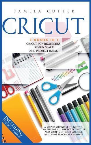 Cricut: 3 books in 1, Cricut For Beginners, Design Space, and Project Ideas. A Step-by-step Guide to Get you Mastering all the Potentialities and Secrets of your Machine. Including Practical Examples