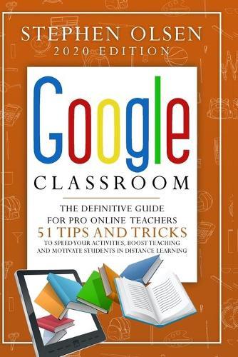 Google Classroom 2020 for Teachers: The Definitive Guide For Online Teachers, To Boost Teaching And Motivate Students In Distance Learning. Including 51 Tips And Tricks To Speed Your Activities