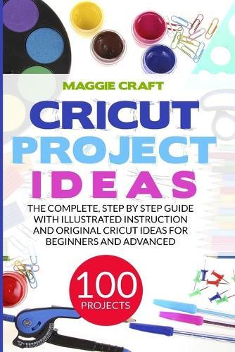 Cricut Project Ideas: 100 Projects: The Complete, Step by Step Guide with Illustrated Instruction and Original Cricut Ideas for Beginners and Advanced