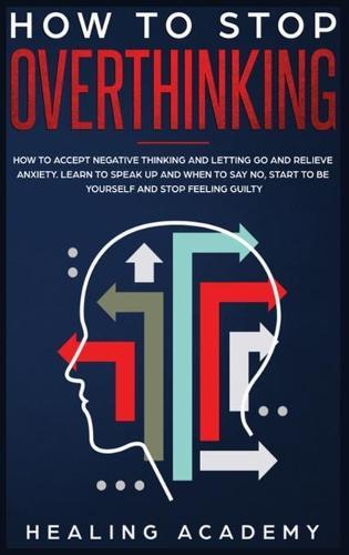 How to Stop Overthinking: How to Accept Negative Thinking and Letting Go and Relieve Anxiety. Learn to Speak Up and When to Say No, Start to Be Yourself and Stop Feeling Guilty