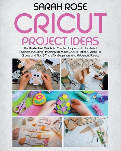 Cricut Project Ideas: An Illustrated Guide to Create Unique and Wonderful Projects. Including Amazing Ideas for Cricut Maker, Explore Air 2, Joy and Tips & Tricks for Beginners and Advanced Users.