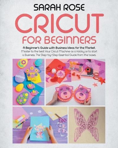 Cricut For Beginners: A Beginner's Guide with Business Ideas for the Market. Improve Your Ability and Master to the Best Your Cricut Machine.The Step-by-Step Essential Guide from the Bases to the Top