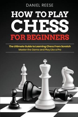 How to Play Chess for Beginners: The Ultimate Guide to Learning Chess From Scratch: Master the Game and Play Like a Pro