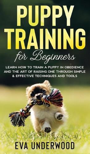 Puppy Training for Beginners: Learn How to Train a Puppy in Obedience and The Art of Raising One through Simple & Effective Techniques and Tools
