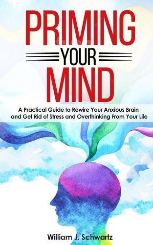 Priming Your Mind: A Practical Guide to Rewire Your Anxious Brain and Get Rid of Stress and Overthinking From Your Life